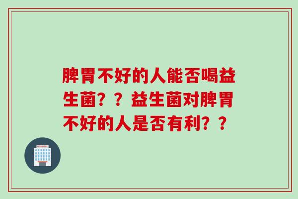 脾胃不好的人能否喝益生菌？？益生菌对脾胃不好的人是否有利？？