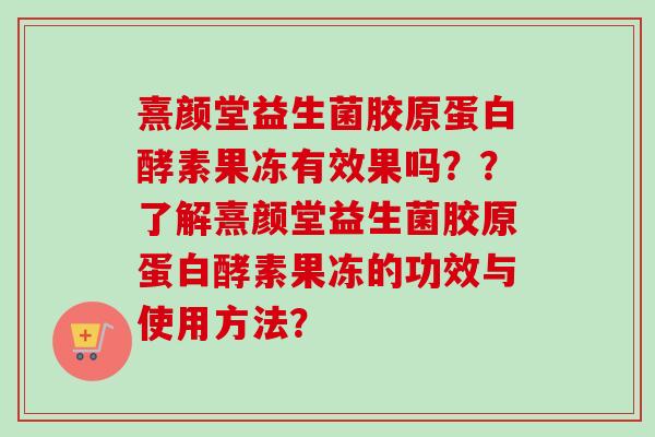 熹颜堂益生菌胶原蛋白酵素果冻有效果吗??了解熹颜堂益生菌胶原蛋白酵素果冻的功效与使用方法? 熹颜堂益生菌胶原蛋白酵素果冻有效果吗??了解熹颜堂益生菌胶原蛋白酵素果冻的功效与使用方法?