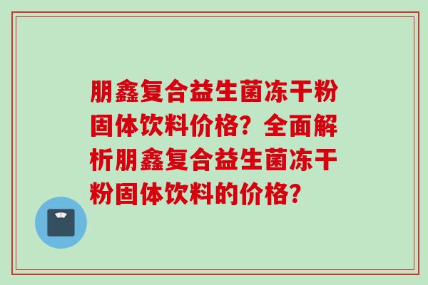 朋鑫复合益生菌冻干粉固体饮料价格?全面解析朋鑫复合益生菌冻干粉固体饮料的价格? 朋鑫复合益生菌冻干粉固体饮料价格?全面解析朋鑫复合益生菌冻干粉固体饮料的价格?