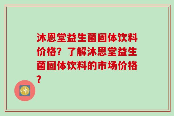 沐恩堂益生菌固体饮料价格?了解沐恩堂益生菌固体饮料的市场价格? 沐恩堂益生菌固体饮料价格?了解沐恩堂益生菌固体饮料的市场价格?