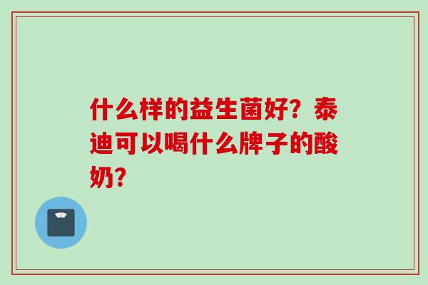 什么样的益生菌好?泰迪可以喝什么牌子的酸奶? 什么样的益生菌好?泰迪可以喝什么牌子的酸奶?