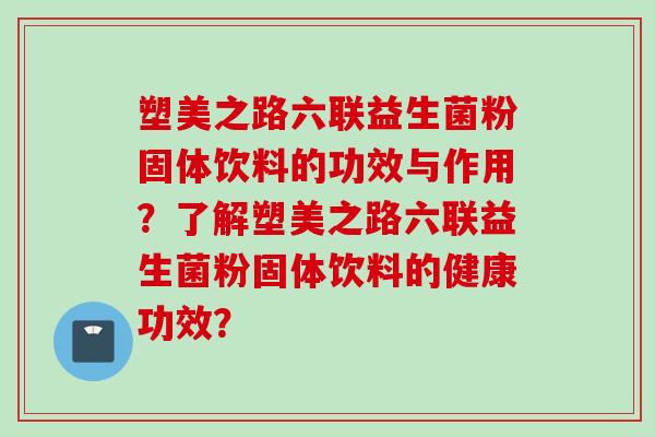塑美之路六联益生菌粉固体饮料的功效与作用?了解塑美之路六联益生菌粉固体饮料的健康功效? 塑美之路六联益生菌粉固体饮料的功效与作用?了解塑美之路六联益生菌粉固体饮料的健康功效?
