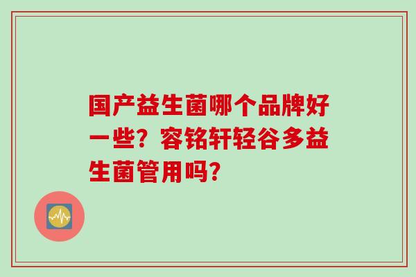 国产益生菌哪个品牌好一些?容铭轩轻谷多益生菌管用吗? 国产益生菌哪个品牌好一些?容铭轩轻谷多益生菌管用吗?