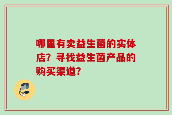 哪里有卖益生菌的实体店?寻找益生菌产品的购买渠道? 哪里有卖益生菌的实体店?寻找益生菌产品的购买渠道?