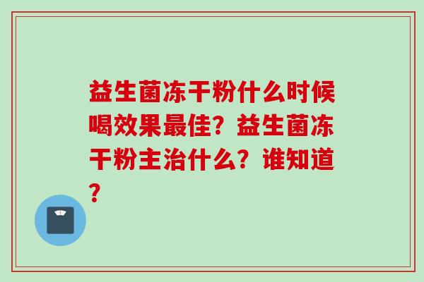 益生菌冻干粉什么时候喝效果佳?益生菌冻干粉主什么?谁知道? 益生菌冻干粉什么时候喝效果佳?益生菌冻干粉主什么?谁知道?