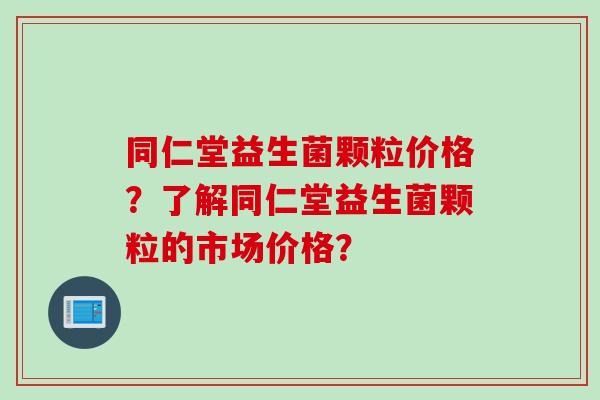 同仁堂益生菌颗粒价格？了解同仁堂益生菌颗粒的市场价格？