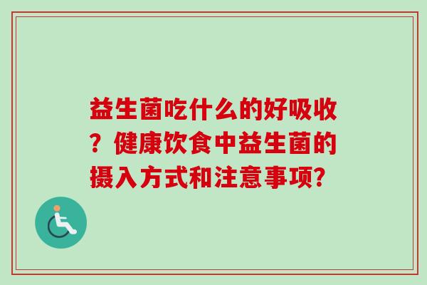 益生菌吃什么的好吸收?健康饮食中益生菌的摄入方式和注意事项? 益生菌吃什么的好吸收?健康饮食中益生菌的摄入方式和注意事项?