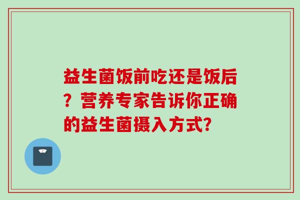 益生菌饭前吃还是饭后?营养专家告诉你正确的益生菌摄入方式? 益生菌饭前吃还是饭后?营养专家告诉你正确的益生菌摄入方式?