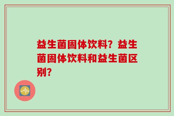 益生菌固体饮料?益生菌固体饮料和益生菌区别? 益生菌固体饮料?益生菌固体饮料和益生菌区别?