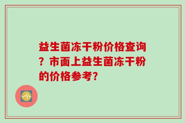 益生菌冻干粉价格查询?市面上益生菌冻干粉的价格参考? 益生菌冻干粉价格查询?市面上益生菌冻干粉的价格参考?