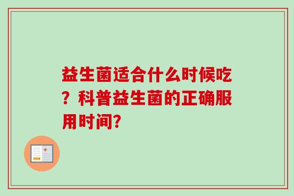 益生菌适合什么时候吃?科普益生菌的正确服用时间? 益生菌适合什么时候吃?科普益生菌的正确服用时间?