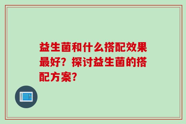 益生菌和什么搭配效果好?探讨益生菌的搭配方案? 益生菌和什么搭配效果好?探讨益生菌的搭配方案?