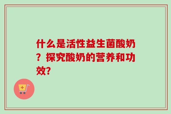 什么是活性益生菌酸奶?探究酸奶的营养和功效? 什么是活性益生菌酸奶?探究酸奶的营养和功效?