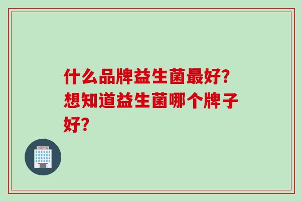 什么品牌益生菌好?想知道益生菌哪个牌子好? 什么品牌益生菌好?想知道益生菌哪个牌子好?