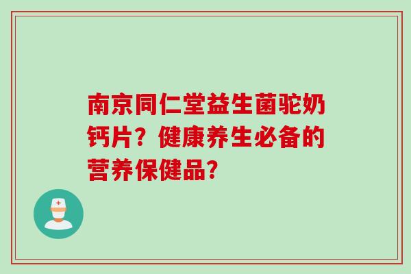 南京同仁堂益生菌驼奶钙片？健康养生必备的营养保健品？