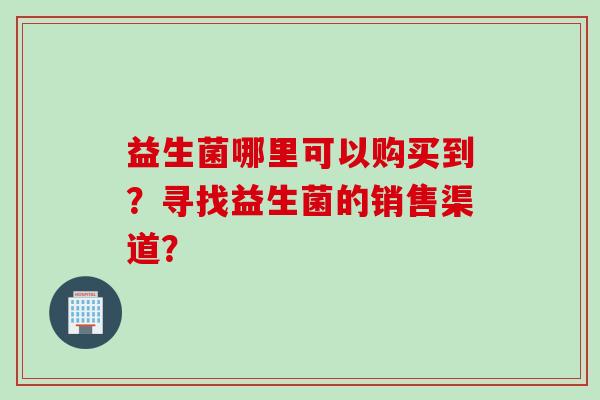 益生菌哪里可以购买到?寻找益生菌的销售渠道? 益生菌哪里可以购买到?寻找益生菌的销售渠道?