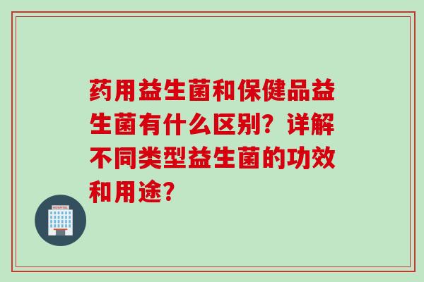 药用益生菌和保健品益生菌有什么区别?详解不同类型益生菌的功效和用途? 药用益生菌和保健品益生菌有什么区别?详解不同类型益生菌的功效和用途?