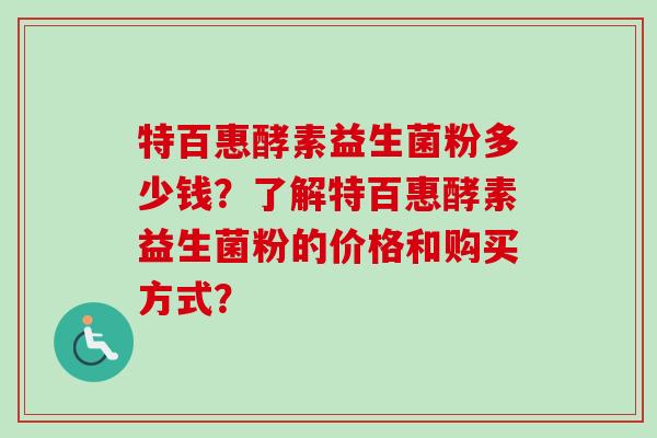 特百惠酵素益生菌粉多少钱?了解特百惠酵素益生菌粉的价格和购买方式? 特百惠酵素益生菌粉多少钱?了解特百惠酵素益生菌粉的价格和购买方式?