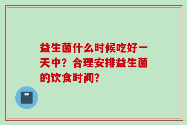 益生菌什么时候吃好一天中?合理安排益生菌的饮食时间? 益生菌什么时候吃好一天中?合理安排益生菌的饮食时间?