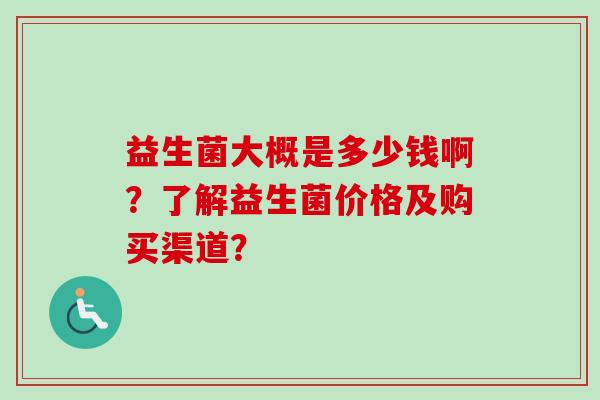 益生菌大概是多少钱啊?了解益生菌价格及购买渠道? 益生菌大概是多少钱啊?了解益生菌价格及购买渠道?