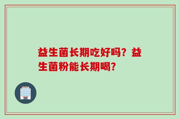 益生菌长期吃好吗?益生菌粉能长期喝? 益生菌长期吃好吗?益生菌粉能长期喝?