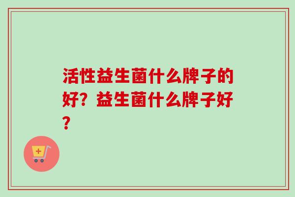 活性益生菌什么牌子的好?益生菌什么牌子好? 活性益生菌什么牌子的好?益生菌什么牌子好?
