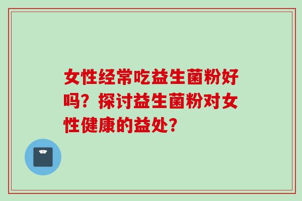 女性经常吃益生菌粉好吗?探讨益生菌粉对女性健康的益处? 女性经常吃益生菌粉好吗?探讨益生菌粉对女性健康的益处?