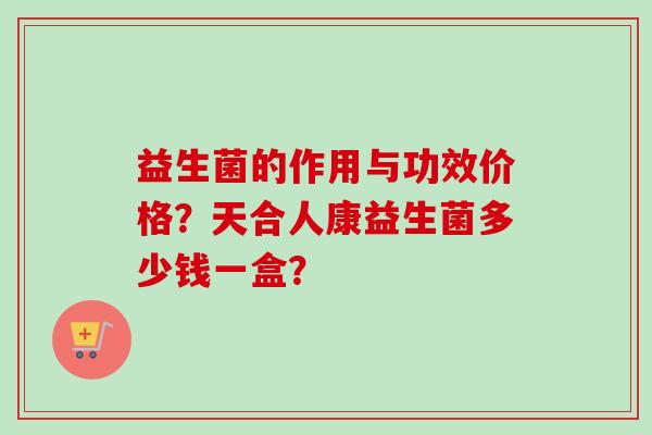 益生菌的作用与功效价格?天合人康益生菌多少钱一盒? 益生菌的作用与功效价格?天合人康益生菌多少钱一盒?
