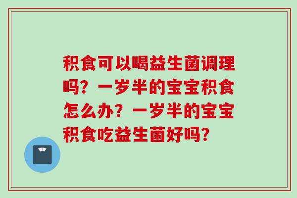 积食可以喝益生菌调理吗?一岁半的宝宝积食怎么办?一岁半的宝宝积食吃益生菌好吗? 积食可以喝益生菌调理吗?一岁半的宝宝积食怎么办?一岁半的宝宝积食吃益生菌好吗?