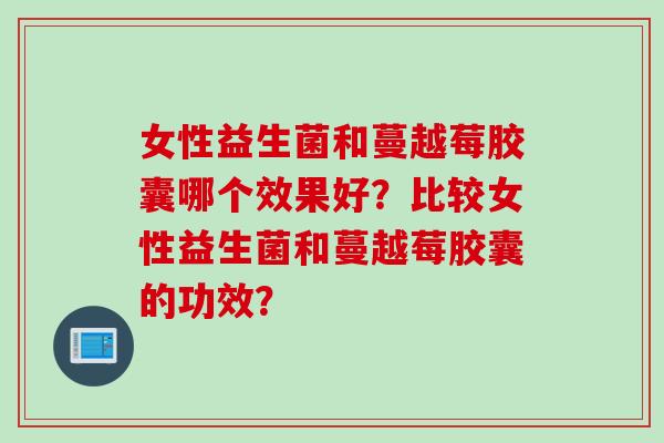 女性益生菌和蔓越莓胶囊哪个效果好?比较女性益生菌和蔓越莓胶囊的功效? 女性益生菌和蔓越莓胶囊哪个效果好?比较女性益生菌和蔓越莓胶囊的功效?