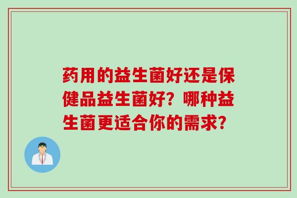 药用的益生菌好还是保健品益生菌好?哪种益生菌更适合你的需求? 药用的益生菌好还是保健品益生菌好?哪种益生菌更适合你的需求?