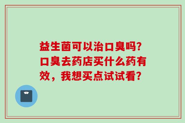益生菌可以吗?去药店买什么药有效,我想买点试试看? 益生菌可以吗?去药店买什么药有效,我想买点试试看?