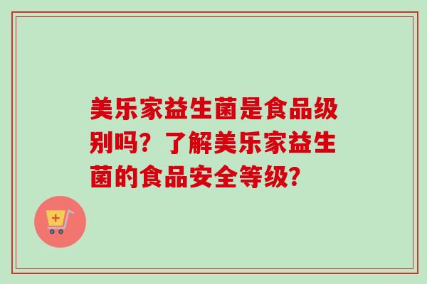 美乐家益生菌是食品级别吗?了解美乐家益生菌的食品安全等级? 美乐家益生菌是食品级别吗?了解美乐家益生菌的食品安全等级?