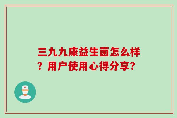 三九九康益生菌怎么样?用户使用心得分享? 三九九康益生菌怎么样?用户使用心得分享?