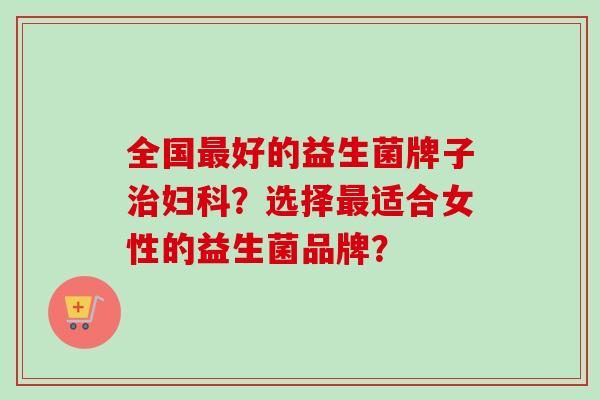 全国好的益生菌牌子？选择适合女性的益生菌品牌？