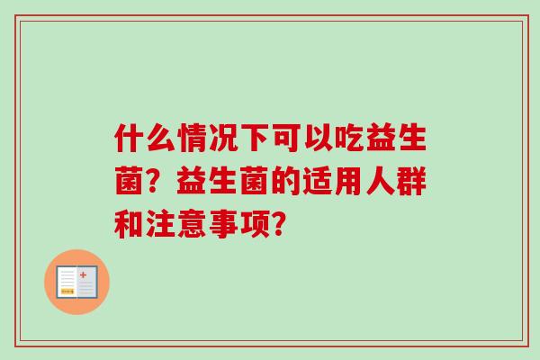 什么情况下可以吃益生菌?益生菌的适用人群和注意事项? 什么情况下可以吃益生菌?益生菌的适用人群和注意事项?