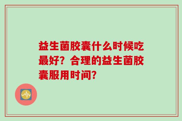 益生菌胶囊什么时候吃好?合理的益生菌胶囊服用时间? 益生菌胶囊什么时候吃好?合理的益生菌胶囊服用时间?