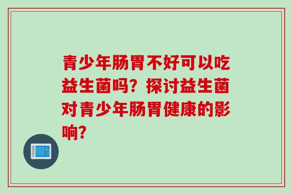 青少年肠胃不好可以吃益生菌吗？探讨益生菌对青少年肠胃健康的影响？