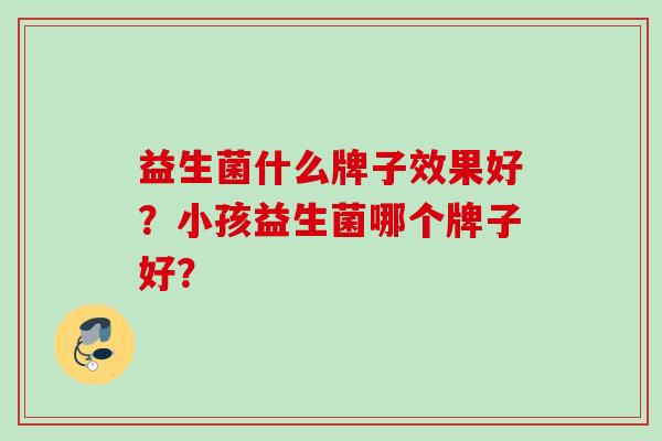 益生菌什么牌子效果好?小孩益生菌哪个牌子好? 益生菌什么牌子效果好?小孩益生菌哪个牌子好?