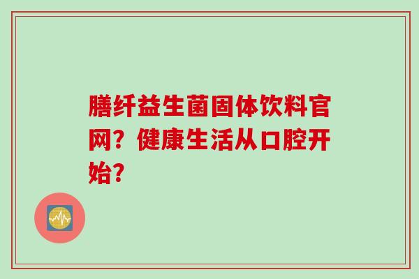 膳纤益生菌固体饮料官网?健康生活从口腔开始? 膳纤益生菌固体饮料官网?健康生活从口腔开始?