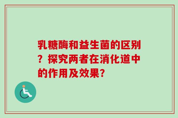 乳糖酶和益生菌的区别?探究两者在消化道中的作用及效果? 乳糖酶和益生菌的区别?探究两者在消化道中的作用及效果?