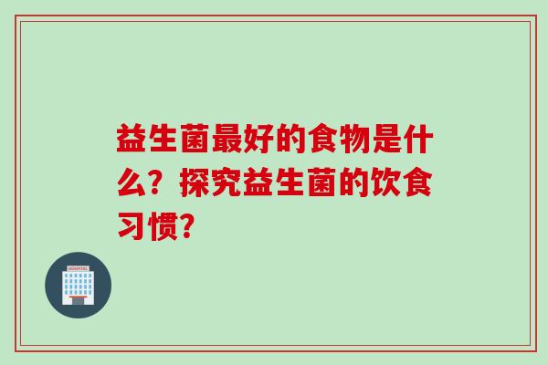 益生菌好的食物是什么?探究益生菌的饮食习惯? 益生菌好的食物是什么?探究益生菌的饮食习惯?