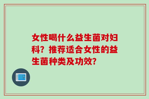 女性喝什么益生菌对?推荐适合女性的益生菌种类及功效? 女性喝什么益生菌对?推荐适合女性的益生菌种类及功效?