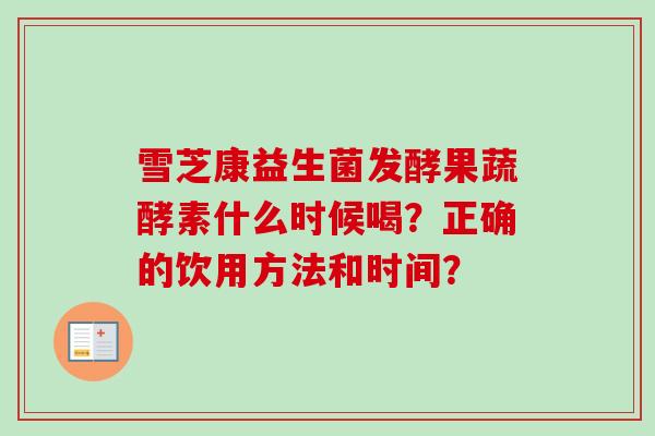 雪芝康益生菌发酵果蔬酵素什么时候喝?正确的饮用方法和时间? 雪芝康益生菌发酵果蔬酵素什么时候喝?正确的饮用方法和时间?