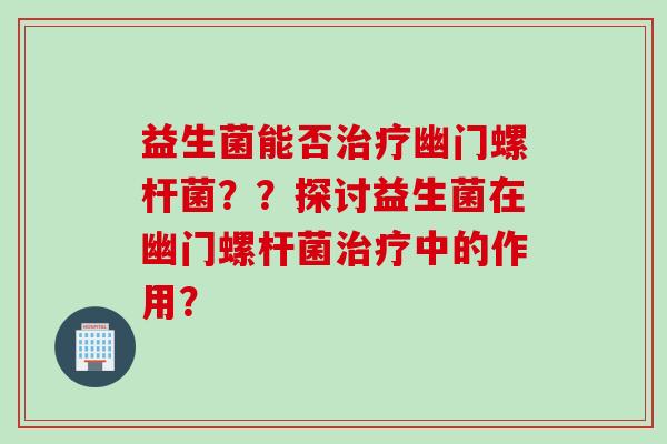益生菌能否幽门螺杆菌？？探讨益生菌在幽门螺杆菌中的作用？