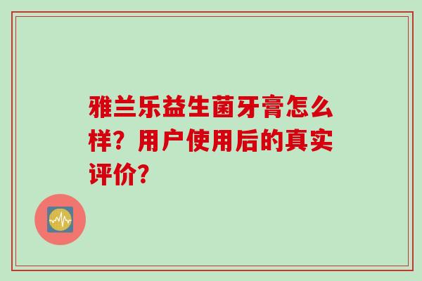 雅兰乐益生菌牙膏怎么样?用户使用后的真实评价? 雅兰乐益生菌牙膏怎么样?用户使用后的真实评价?