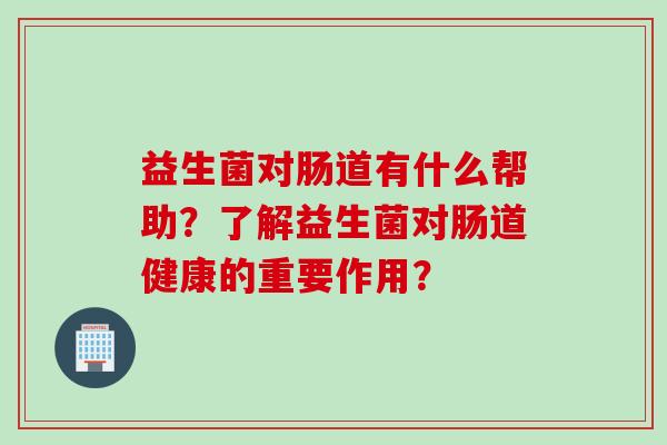 益生菌对肠道有什么帮助？了解益生菌对肠道健康的重要作用？