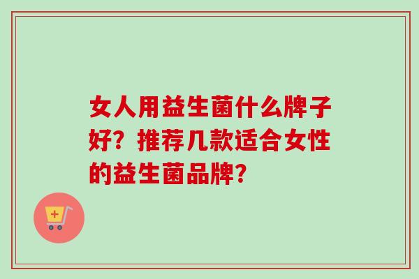 女人用益生菌什么牌子好?推荐几款适合女性的益生菌品牌? 女人用益生菌什么牌子好?推荐几款适合女性的益生菌品牌?