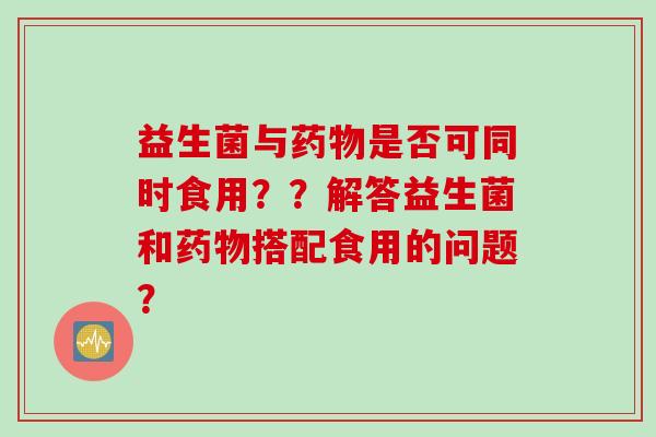 益生菌与是否可同时食用？？解答益生菌和搭配食用的问题？