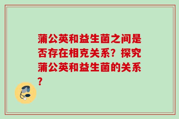 蒲公英和益生菌之间是否存在相克关系？探究蒲公英和益生菌的关系？